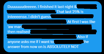 A screenshot of a message saying duuuuudeeee. I finished it last night & [redacted]. That last 25% is inteeense. I didn't guess [redacted]. At first I was like 'aw man [redacted] then realised [redacted]. Also if anyone asks me if I want to [redacted] the answer from now on is ABSOLUTELY NOT. 